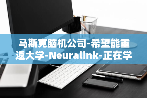 马斯克脑机公司-希望能重返大学-Neuralink-正在学习法语和日语-首位患者重获新生