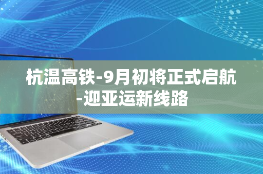 杭温高铁-9月初将正式启航-迎亚运新线路