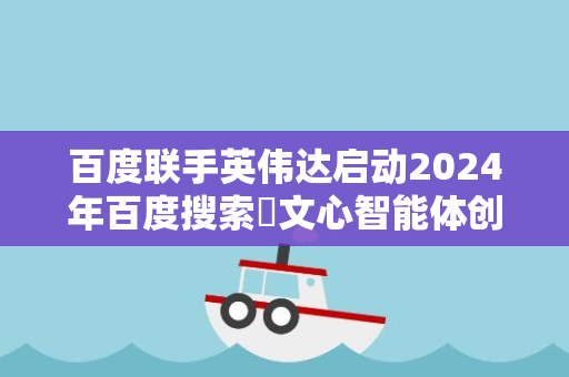 百度联手英伟达启动2024年百度搜索・文心智能体创新大赛