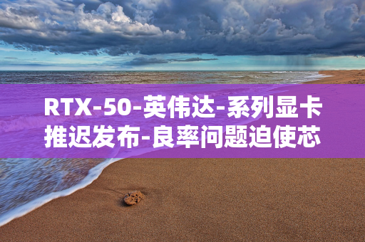 RTX-50-英伟达-系列显卡推迟发布-良率问题迫使芯片重新流片