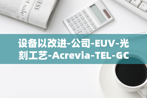 设备以改进-公司-EUV-光刻工艺-Acrevia-TEL-GCB-消息称三星电子测试