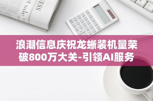 浪潮信息庆祝龙蜥装机量荣破800万大关-引领AI服务器领域新风潮！