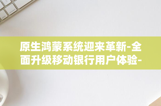 原生鸿蒙系统迎来革新-全面升级移动银行用户体验-10余款金融服务SDK适配