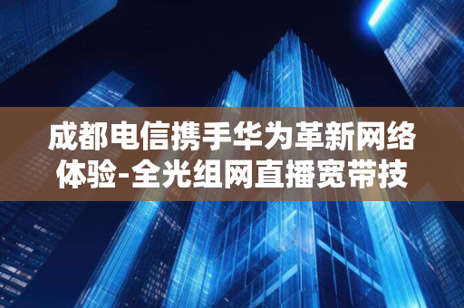 成都电信携手华为革新网络体验-全光组网直播宽带技术引领行业