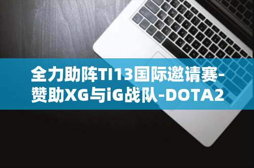 全力助阵TI13国际邀请赛-赞助XG与iG战队-DOTA2-国服再次强势联手-魔兽世界