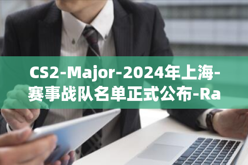 CS2-Major-2024年上海-赛事战队名单正式公布-Ranking-RMR-Regional-Major