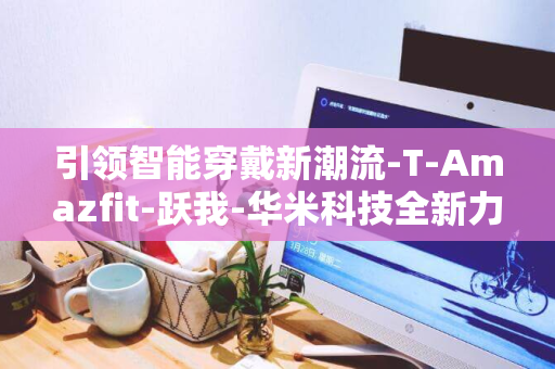 引领智能穿戴新潮流-T-Amazfit-跃我-华米科技全新力作