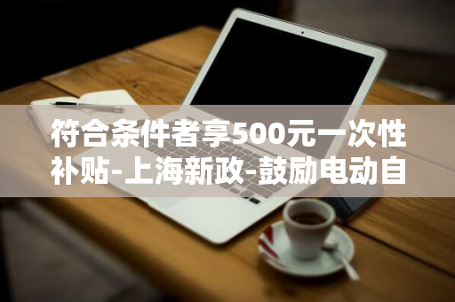 符合条件者享500元一次性补贴-上海新政-鼓励电动自行车以旧换新