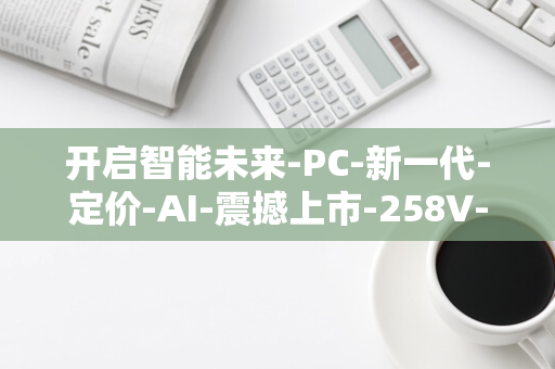 开启智能未来-PC-新一代-定价-AI-震撼上市-258V-Ultra-Khadas-开发套件-1199-美元-7