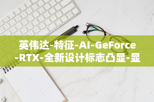 英伟达-特征-AI-GeForce-RTX-全新设计标志凸显-显卡包装迎变革