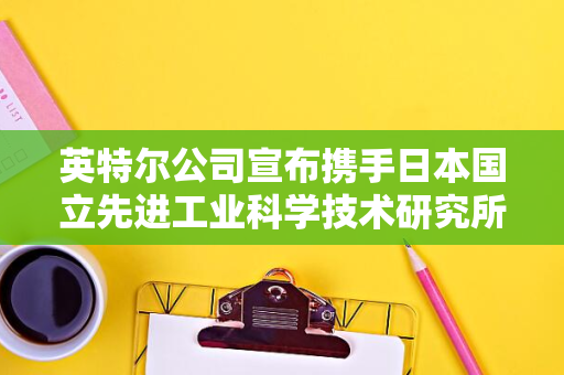 英特尔公司宣布携手日本国立先进工业科学技术研究所-AIST-布局未来的半导体研究与发展