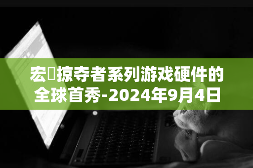 宏碁掠夺者系列游戏硬件的全球首秀-2024年9月4日