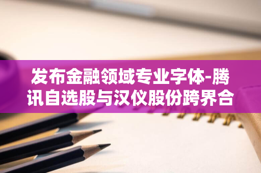 发布金融领域专业字体-腾讯自选股与汉仪股份跨界合作-引领投资新潮流