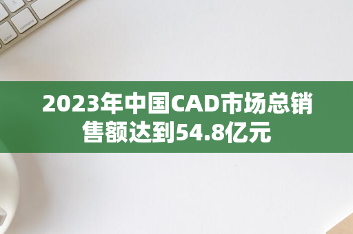 2023年中国CAD市场总销售额达到54.8亿元