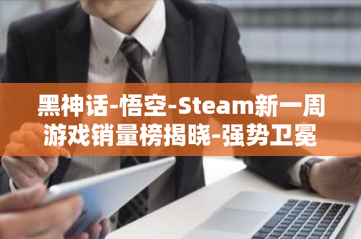 黑神话-悟空-Steam新一周游戏销量榜揭晓-强势卫冕五连冠