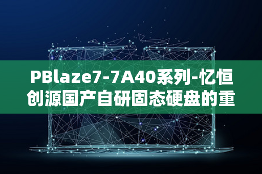 PBlaze7-7A40系列-忆恒创源国产自研固态硬盘的重大突破