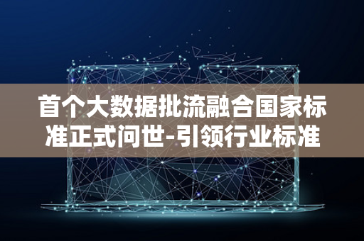 首个大数据批流融合国家标准正式问世-引领行业标准制定新纪元-重磅发布