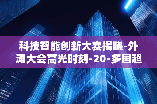 科技智能创新大赛揭晓-外滩大会高光时刻-20-多国超-7000-支队伍激烈角逐