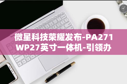 微星科技荣耀发布-PA271WP27英寸一体机-引领办公新潮流-PRO