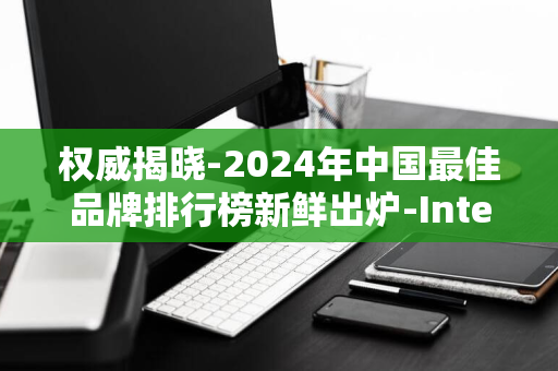 权威揭晓-2024年中国最佳品牌排行榜新鲜出炉-Interbrand