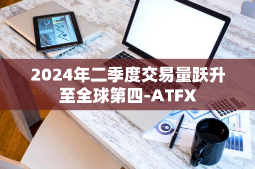 2024年二季度交易量跃升至全球第四-ATFX