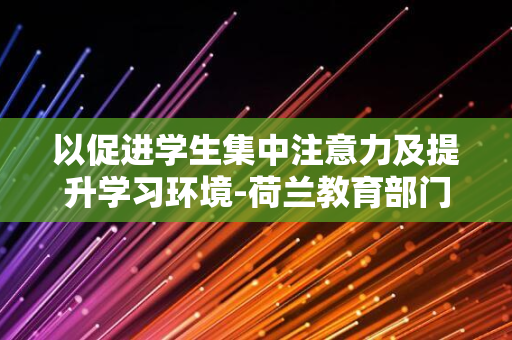 以促进学生集中注意力及提升学习环境-荷兰教育部门采取强硬措施-全国中小学课堂禁止使用手机