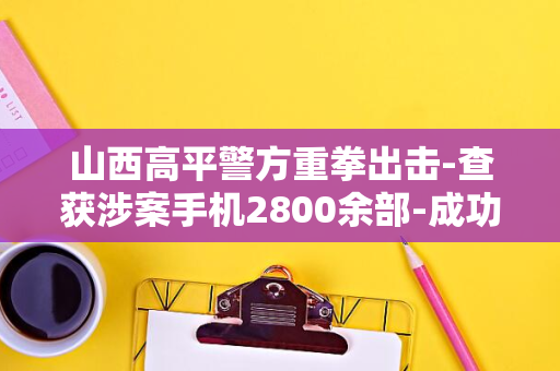 山西高平警方重拳出击-查获涉案手机2800余部-成功破获特大侵犯公民个人信息案件