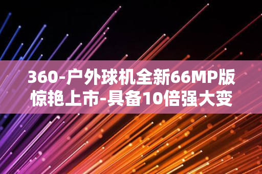 360-户外球机全新66MP版惊艳上市-具备10倍强大变焦能力