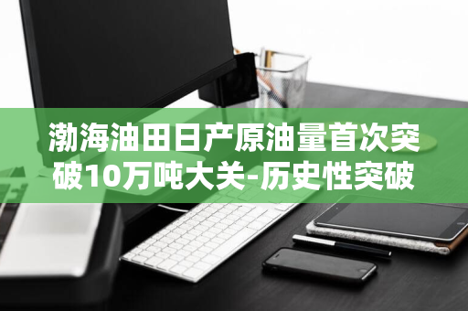 渤海油田日产原油量首次突破10万吨大关-历史性突破