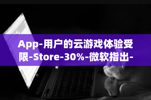 App-用户的云游戏体验受限-Store-30%-微软指出-抽成策略阻碍云游戏服务盈利-iOS