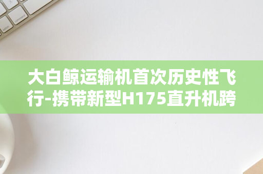 大白鲸运输机首次历史性飞行-携带新型H175直升机跨越海洋-空客巨兽首秀