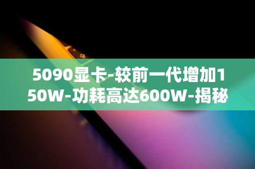 5090显卡-较前一代增加150W-功耗高达600W-揭秘英伟达RTX-增幅达33%