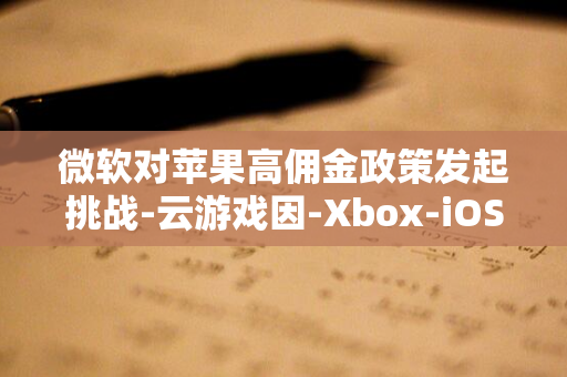 微软对苹果高佣金政策发起挑战-云游戏因-Xbox-iOS-30%-应用商店上架-苹果税难以在