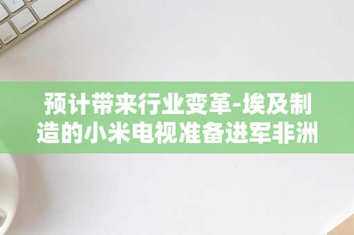 预计带来行业变革-埃及制造的小米电视准备进军非洲市场-小米电视总经理潘俊宣布重大扩张