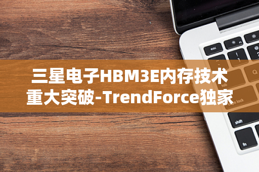 三星电子HBM3E内存技术重大突破-TrendForce独家报道