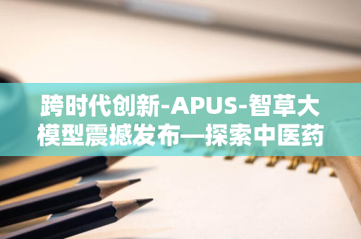 跨时代创新-APUS-智草大模型震撼发布—探索中医药与人工智能深度融合的革命性道路