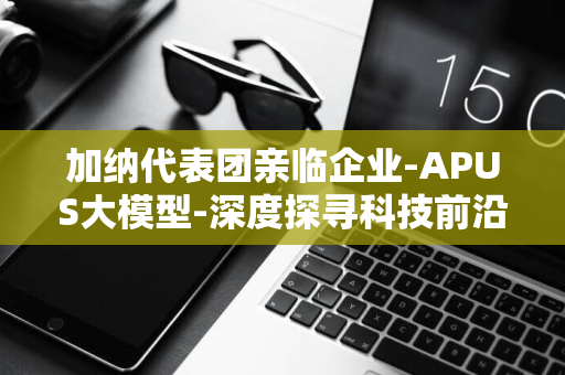 加纳代表团亲临企业-APUS大模型-深度探寻科技前沿交流-全球瞩目