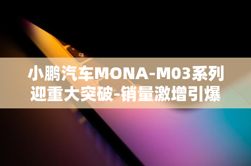 小鹏汽车MONA-M03系列迎重大突破-销量激增引爆市场！