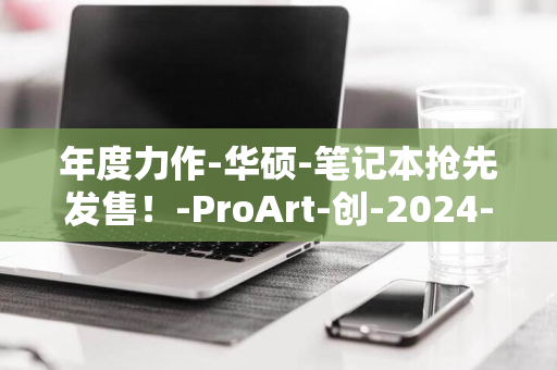 年度力作-华硕-笔记本抢先发售！-ProArt-创-2024-X