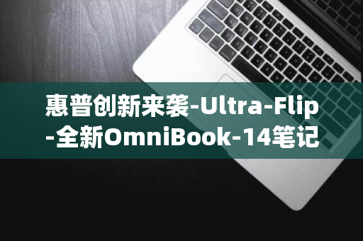 惠普创新来袭-Ultra-Flip-全新OmniBook-14笔记本耀目登场