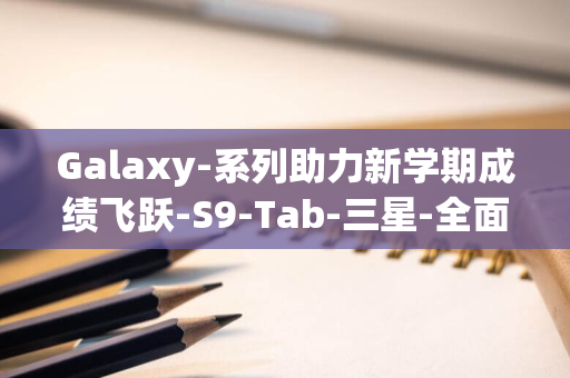 Galaxy-系列助力新学期成绩飞跃-S9-Tab-三星-全面升级学习效率