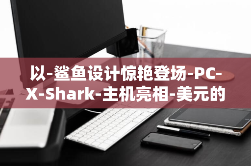 以-鲨鱼设计惊艳登场-PC-X-Shark-主机亮相-美元的高端定位引领市场潮流-6999.99-酷冷至尊