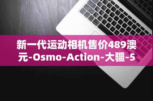 新一代运动相机售价489澳元-Osmo-Action-大疆-5-Pro