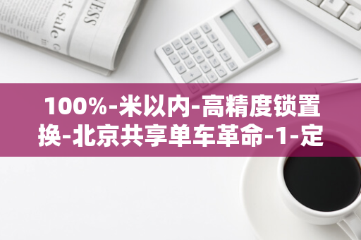 100%-米以内-高精度锁置换-北京共享单车革命-1-定位精度达到惊人的-实现