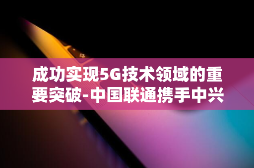 成功实现5G技术领域的重要突破-中国联通携手中兴通讯-业界里程碑