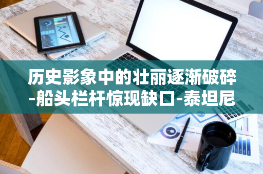 历史影象中的壮丽逐渐破碎-船头栏杆惊现缺口-泰坦尼克号-百年沉船的消逝之痛