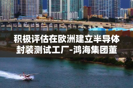 积极评估在欧洲建立半导体封装测试工厂-鸿海集团董事长刘扬伟宣布