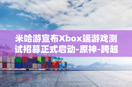 米哈游宣布Xbox端游戏测试招募正式启动-原神-跨越平台