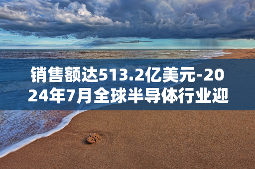 销售额达513.2亿美元-2024年7月全球半导体行业迎来里程碑