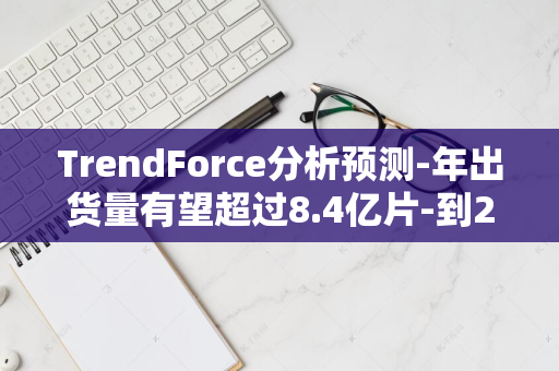 TrendForce分析预测-年出货量有望超过8.4亿片-到2024年全球AMOLED手机面板市场需求激增